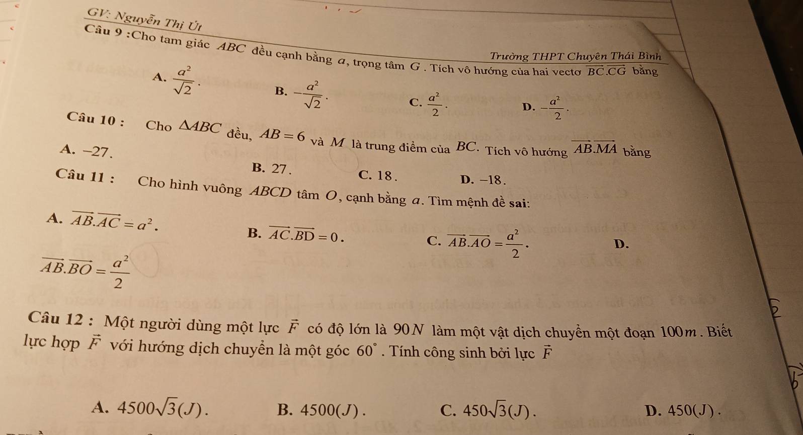 GV: Nguyễn Thị Út
Câu 9 :Cho tam giác ABC đều cạnh bằng a, trọng tâm G . Tích vô hướng của hai vecto vector BC.vector CG bǎng
Trường THPT Chuyên Thái Bình
A.  a^2/sqrt(2) . - a^2/sqrt(2) . 
B.
C.  a^2/2 . - a^2/2 ·
D.
Câu 10 : Cho △ ABC đều, AB=6 và M là trung điểm của BC. Tích vô hướng vector AB.vector MA bằng
A. -27. B. 27.
C. 18. D. -18.
Câu 11 : Cho hình vuông ABCD tâm O, cạnh bằng a. Tìm mệnh đề sai:
A. vector AB.vector AC=a^2.
B. vector AC.vector BD=0. D.
C. vector AB.vector AO= a^2/2 .
vector AB.vector BO= a^2/2 
Câu 12 : Một người dùng một lực vector F có độ lớn là 90N làm một vật dịch chuyển một đoạn 100m. Biết
lực hợp vector F với hướng dịch chuyển là một góc 60°. Tính công sinh bởi lực vector F
A. 4500sqrt(3)(J). 4500(J). C. 450sqrt(3)(J). 450(J ).
B.
D.