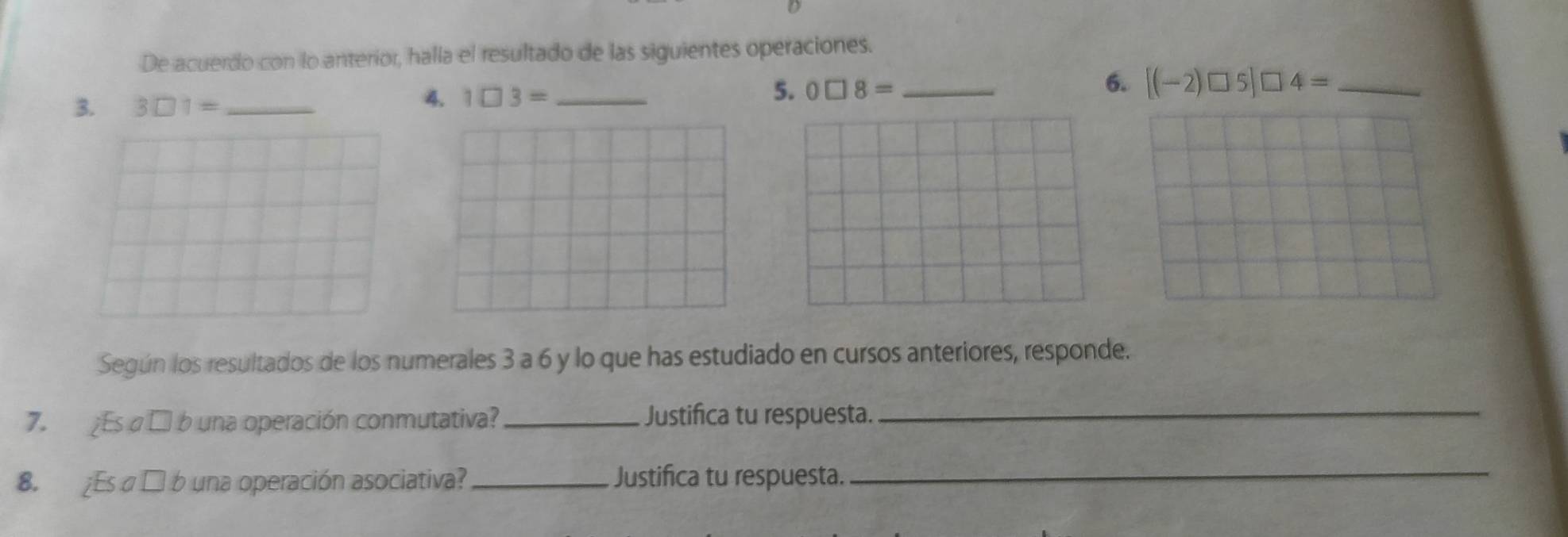 De acuerdo con lo anterior, halla el resultado de las siguientes operaciones. 
3. 3□ 1= _ 
4. 1□ 3= _ 5. 0□ 8= _6. [(-2)□ 5]□ 4= _ 
Según los resultados de los numerales 3 a 6 y lo que has estudiado en cursos anteriores, responde. 
7. Es α □ b una operación conmutativa?_ Justifica tu respuesta. 
_ 
8. ¿Es α É b una operación asociativa?_ Justifica tu respuesta. 
_