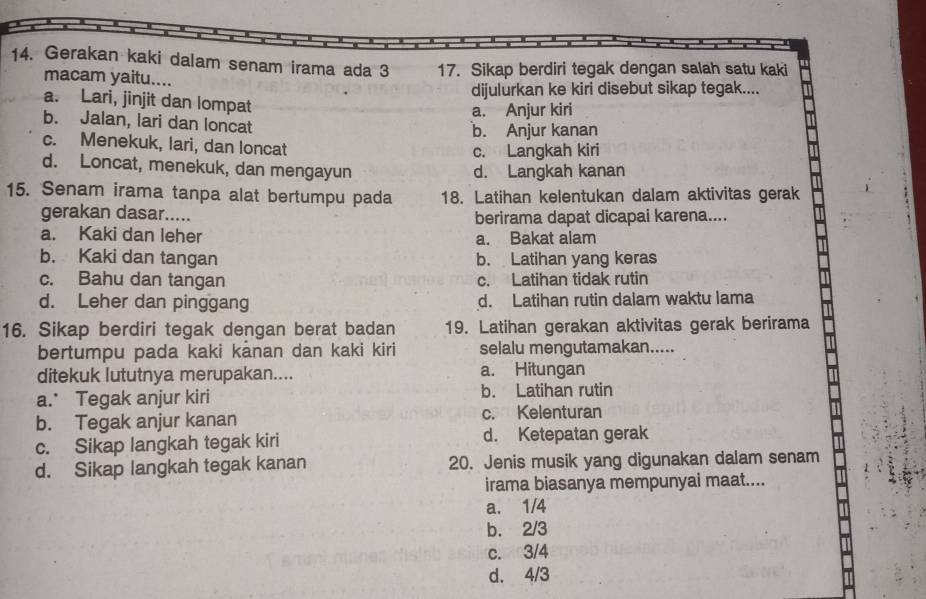 Gerakan kaki dalam senam irama ada 3 17. Sikap berdiri tegak dengan salah satu kaki
macam yaitu....
dijulurkan ke kiri disebut sikap tegak....
a. Lari, jinjit dan lompat
a. Anjur kiri
b. Jalan, lari dan loncat
b. Anjur kanan
c. Menekuk, lari, dan loncat
c. Langkah kiri
d. Loncat, menekuk, dan mengayun
d. Langkah kanan
15. Senam irama tanpa alat bertumpu pada 18. Latihan kelentukan dalam aktivitas gerak
gerakan dasar..... berirama dapat dicapai karena....
a. Kaki dan leher a. Bakat alam
b. Kaki dan tangan b. Latihan yang keras
c. Bahu dan tangan c. Latihan tidak rutin
d. Leher dan pinggang d. Latihan rutin dalam waktu lama
16. Sikap berdiri tegak dengan berat badan 19. Latihan gerakan aktivitas gerak berirama
bertumpu pada kaki kânan dan kaki kiri selalu mengutamakan.....
ditekuk lututnya merupakan.... a. Hitungan
a. Tegak anjur kiri b. Latihan rutin
b. Tegak anjur kanan c. Kelenturan
c. Sikap langkah tegak kiri d. Ketepatan gerak
d. Sikap langkah tegak kanan 20. Jenis musik yang digunakan dalam senam
irama biasanya mempunyai maat....
a. 1/4
b. 2/3
c. 3/4
d. 4/3