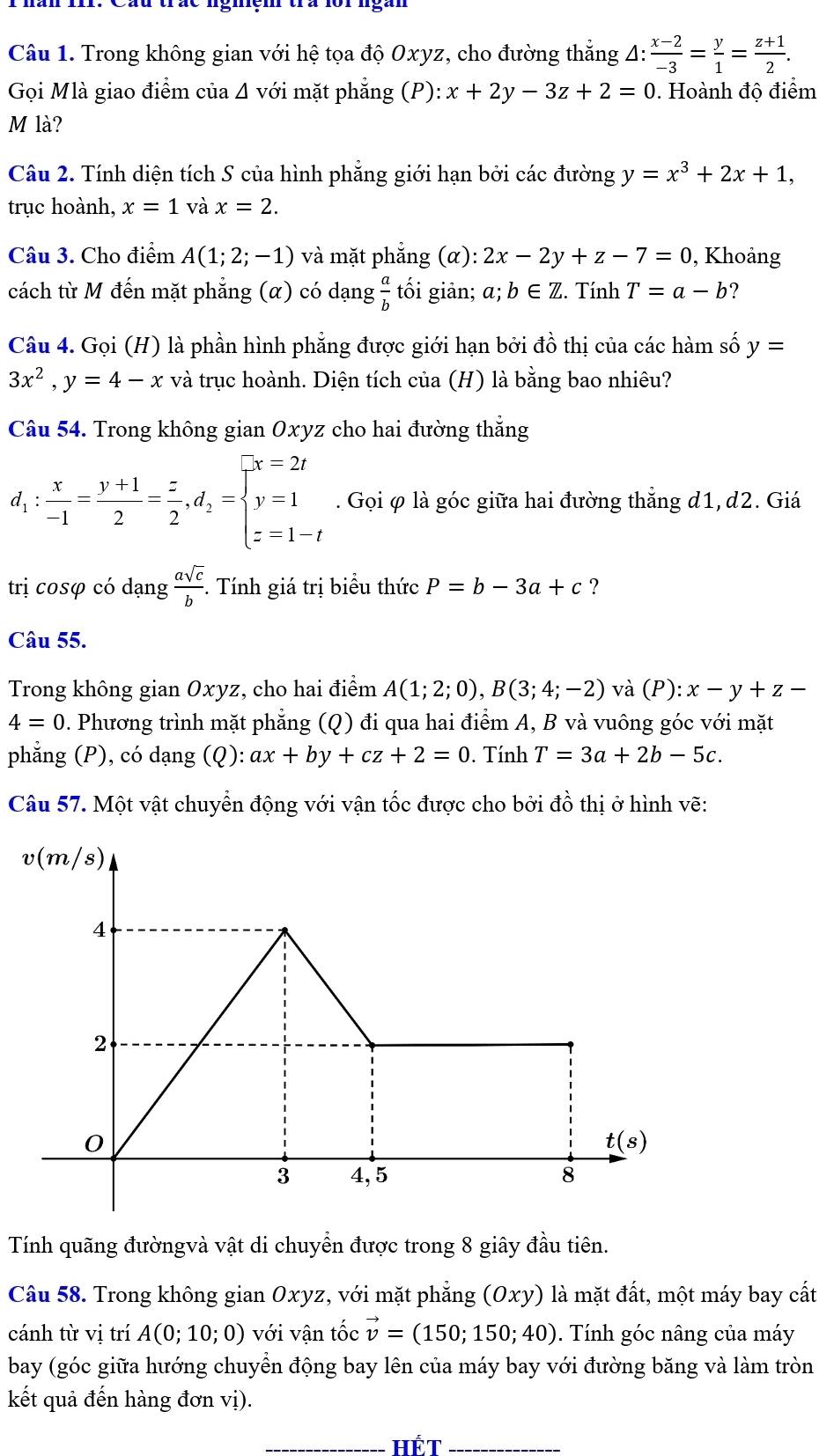 Trong không gian với hệ tọa độ Oxyz, cho đường thắng △ : (x-2)/-3 = y/1 = (z+1)/2 .
Gọi Mlà giao điểm của Δ với mặt phẳng (P):x+2y-3z+2=0. Hoành độ điểm
M là?
Câu 2. Tính diện tích S của hình phăng giới hạn bởi các đường y=x^3+2x+1,
trục hoành, x=1 và x=2.
Câu 3. Cho điểm A(1;2;-1) và mặt phẳng (α): 2x-2y+z-7=0 , Khoảng
cách từ M đến mặt phẳng (α) có dạng  a/b  tối giản; a;b∈ Z :. Tính T=a-b ?
Câu 4. Gọi (H) là phần hình phẳng được giới hạn bởi đồ thị của các hàm số y=
3x^2,y=4-x và trục hoành. Diện tích của (H) là bằng bao nhiêu?
Câu 54. Trong không gian Oxyz cho hai đường thẳng
d_1: x/-1 = (y+1)/2 = z/2 ,d_2=beginarrayl x=2t y=1 z=1-tendarray.. Gọi φ là góc giữa hai đường thẳng d1, d2. Giá
trị cosφ có dạng  asqrt(c)/b .. Tính giá trị biểu thức P=b-3a+c ?
Câu 55.
Trong không gian Oxyz, cho hai điểm A(1;2;0),B(3;4;-2) và (P) : x-y+z-
4=0. Phương trình mặt phẳng (0 0 đi qua hai điểm A, B và vuông góc với mặt
phẳng (P), có dạng (Q): ax+by+cz+2=0. Tính T=3a+2b-5c.
Câu 57. Một vật chuyển động với vận tốc được cho bởi đồ thị ở hình vẽ:
Tính quãng đườngvà vật di chuyển được trong 8 giây đầu tiên.
Câu 58. Trong không gian Oxyz, với mặt phẳng (Oxy) là mặt đất, một máy bay cất
cánh từ vị trí A(0;10;0) với vận tốc vector v=(150;150;40). Tính góc nâng của máy
bay (góc giữa hướng chuyển động bay lên của máy bay với đường băng và làm tròn
kết quả đến hàng đơn vị).
__