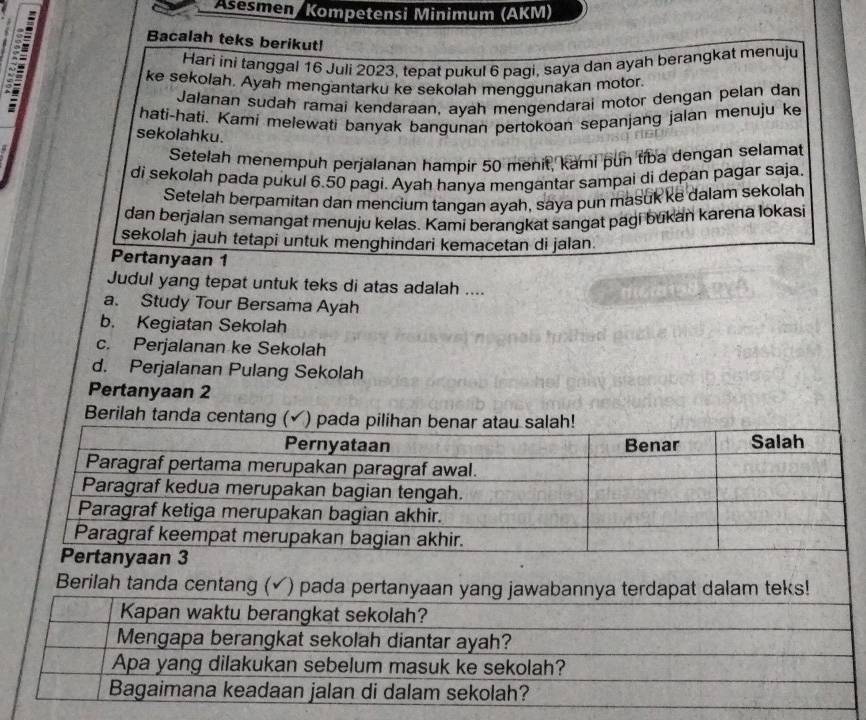 Asesmen/ Kompetensi Minimum (AKM)
Bacalah teks berikut!
Hari ini tanggal 16 Juli 2023, tepat pukul 6 pagi, saya dan ayah berangkat menuju
ke sekolah. Ayah mengantarku ke sekolah menggunakan motor.
Jalanan sudah ramai kendaraan, ayah mengendarai motor dengan pelan dan
hati-hati. Kami melewati banyak bangunan pertokoan sepanjang jalan menuju ke
sekolahku.
Setelah menempuh perjalanan hampir 50 menit, kami pun tiba dengan selamat
di sekolah pada pukul 6.50 pagi. Ayah hanya mengantar sampai di depan pagar saja.
Setelah berpamitan dan mencium tangan ayah, saya pun masuk ke dalam sekolah
dan berjalan semangat menuju kelas. Kami berangkat sangat pagi bukan karena lokasi
sekolah jauh tetapi untuk menghindari kemacetan di jalan.
Pertanyaan 1
Judul yang tepat untuk teks di atas adalah ....
a. Study Tour Bersama Ayah
b. Kegiatan Sekolah
c. Perjalanan ke Sekolah
d. Perjalanan Pulang Sekolah
Pertanyaan 2
Berilah tanda c
Berilah tanda centang ( (√) pada p