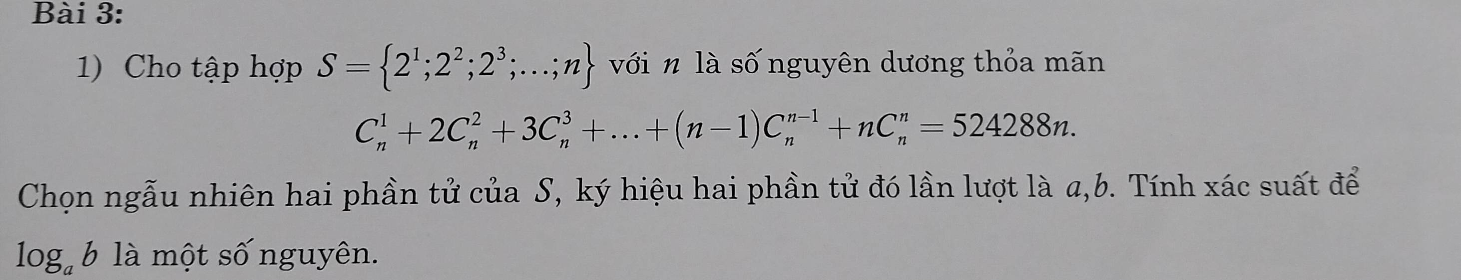 Cho tập hợp S= 2^1;2^2;2^3;...;n với n là số nguyên dương thỏa mãn
C_n^(1+2C_n^2+3C_n^3+...+(n-1)C_n^(n-1)+nC_n^n=524288n. 
Chọn ngẫu nhiên hai phần tử của S, ký hiệu hai phần tử đó lần lượt là a, b. Tính xác suất để
log _a)b * là một số nguyên.