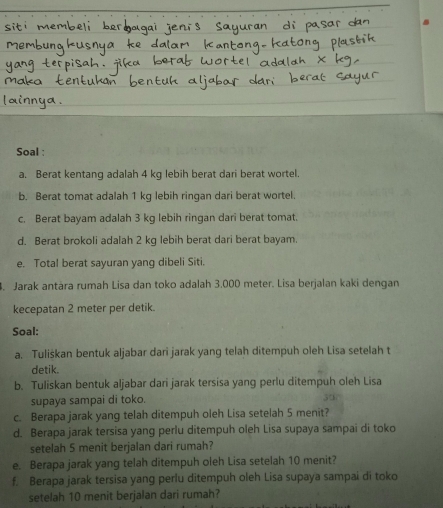 Soal : 
a. Berat kentang adalah 4 kg lebih berat dari berat wortel 
b. Berat tomat adalah 1 kg lebih ringan dari berat wortel. 
c. Berat bayam adalah 3 kg lebih ringan dari berat tomat. 
d. Berat brokoli adalah 2 kg lebih berat dari berat bayam. 
e. Total berat sayuran yang dibeli Siti. 
. Jarak antára rumah Lisa dan toko adalah 3.000 meter. Lisa berjalan kaki dengan 
kecepatan 2 meter per detik. 
Soal: 
a. Tuliškan bentuk aljabar dari jarak yang telah ditempuh oleh Lisa setelah t 
detik. 
b. Tuliskan bentuk aljabar dari jarak tersisa yang perlu ditempuh oleh Lisa 
supaya sampai di toko.
50
c. Berapa jarak yang telah ditempuh oleh Lisa setelah 5 menit? 
d. Berapa jarak tersisa yang perlu ditempuh oleh Lisa supaya sampai di toko 
setelah 5 menit berjalan dari rumah? 
e. Berapa jarak yang telah ditempuh oleh Lisa setelah 10 menit? 
f. Berapa jarak tersisa yang perlu ditempuh oleh Lisa supaya sampai di toko 
setelah 10 menit berjalan dari rumah?