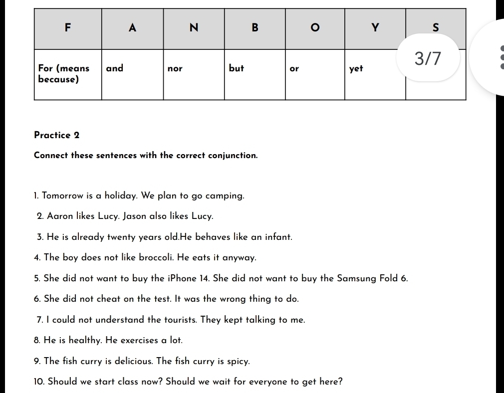 Practice 2 
Connect these sentences with the correct conjunction. 
1. Tomorrow is a holiday. We plan to go camping. 
2. Aaron likes Lucy. Jason also likes Lucy. 
3. He is already twenty years old.He behaves like an infant. 
4. The boy does not like broccoli. He eats it anyway. 
5. She did not want to buy the iPhone 14. She did not want to buy the Samsung Fold 6. 
6. She did not cheat on the test. It was the wrong thing to do. 
7. I could not understand the tourists. They kept talking to me. 
8. He is healthy. He exercises a lot. 
9. The fish curry is delicious. The fish curry is spicy. 
10. Should we start class now? Should we wait for everyone to get here?