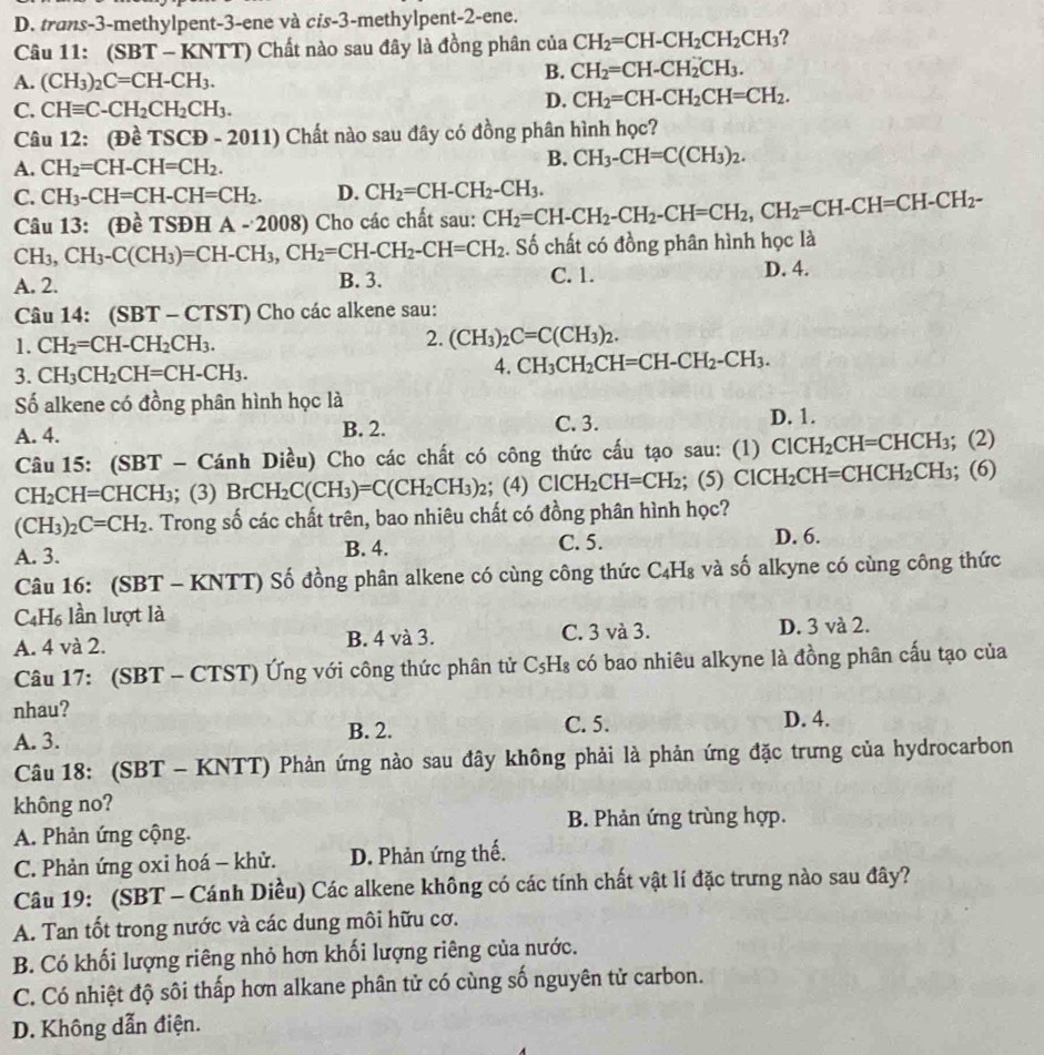 D. trans-3-methylpent-3-ene và cis-3-methylpent-2-ene.
Câu 11: (SBT - KNTT) Chất nào sau đây là đồng phân của CH_2=CH-CH_2CH_2CH_3 ?
A. (CH_3)_2C=CH-CH_3.
B. CH_2=CH-CH_2CH_3.
C. CHequiv C-CH_2CH_2CH_3.
D. CH_2=CH-CH_2CH=CH_2.
Câu 12: (Đề TSCD-2011 ) Chất nào sau đây có đồng phân hình học?
A. CH_2=CH-CH=CH_2.
B. CH_3-CH=C(CH_3)_2.
C. CH_3-CH=CH-CH=CH_2. D. CH_2=CH-CH_2-CH_3. CH_2=CH-CH_2-CH_2-CH=CH_2,CH_2=CH-CH=CH-CH_2-
Câu 13: (Đề TSĐH A-200 8) Cho các chất sau:
CH_3,CH_3-C(CH_3)=CH-CH_3,CH_2=CH-CH_2-CH=CH_2. Số chất có đồng phân hình học là
A. 2. B. 3. C. 1. D. 4.
Câu 14: (SBT - CTST) Cho các alkene sau:
1. CH_2=CH-CH_2CH_3. 2. (CH_3)_2C=C(CH_3)_2.
3. CH_3CH_2CH=CH-CH_3.
4. CH_3CH_2CH=CH-CH_2-CH_3.
Số alkene có đồng phân hình học là
A. 4. B. 2. C. 3.
D. 1.
Câu 15: (SBT - Cánh Diều) Cho các chất có công thức cấu tạo sau: (1) ClCH_2CH=CHCH_3; (2)
CH_2CH= =CHCH₃; (3) BrCH_2C(CH_3)=C(CH_2CH_3)_2; ( 4) ClCH_2CH=CH_2 C ClCH_2CH=CHCH_2CH_3; (6)
(CH_3)_2C=CH_2. Trong số các chất trên, bao nhiêu chất có đồng phân hình học?
A. 3. B. 4. C. 5.
D. 6.
Câu 16: (SBT - KNTT) Số đồng phân alkene có cùng công thức C_4H_8 và số alkyne có cùng công thức
C4H₆ lần lượt là
A. 4 và 2. B. 4 và 3. C. 3 và 3. D. 3 và 2.
Câu 17: (SBT - CTST) Ứng với công thức phân tử Cs -1^ a có bao nhiêu alkyne là đồng phân cấu tạo của
nhau? C. 5. D. 4.
A. 3. B. 2.
Câu 18: (SBT - KNTT) Phản ứng nào sau đây không phải là phản ứng đặc trưng của hydrocarbon
không no?
A. Phản ứng cộng. B. Phản ứng trùng hợp.
C. Phản ứng oxi hoá - khử. D. Phản ứng thế.
Câu 19: (SBT - Cánh Diều) Các alkene không có các tính chất vật lí đặc trưng nào sau đây?
A. Tan tốt trong nước và các dung môi hữu cơ.
B. Có khối lượng riêng nhỏ hơn khối lượng riêng của nước.
C. Có nhiệt độ sôi thấp hơn alkane phân tử có cùng số nguyên tử carbon.
D. Không dẫn điện.