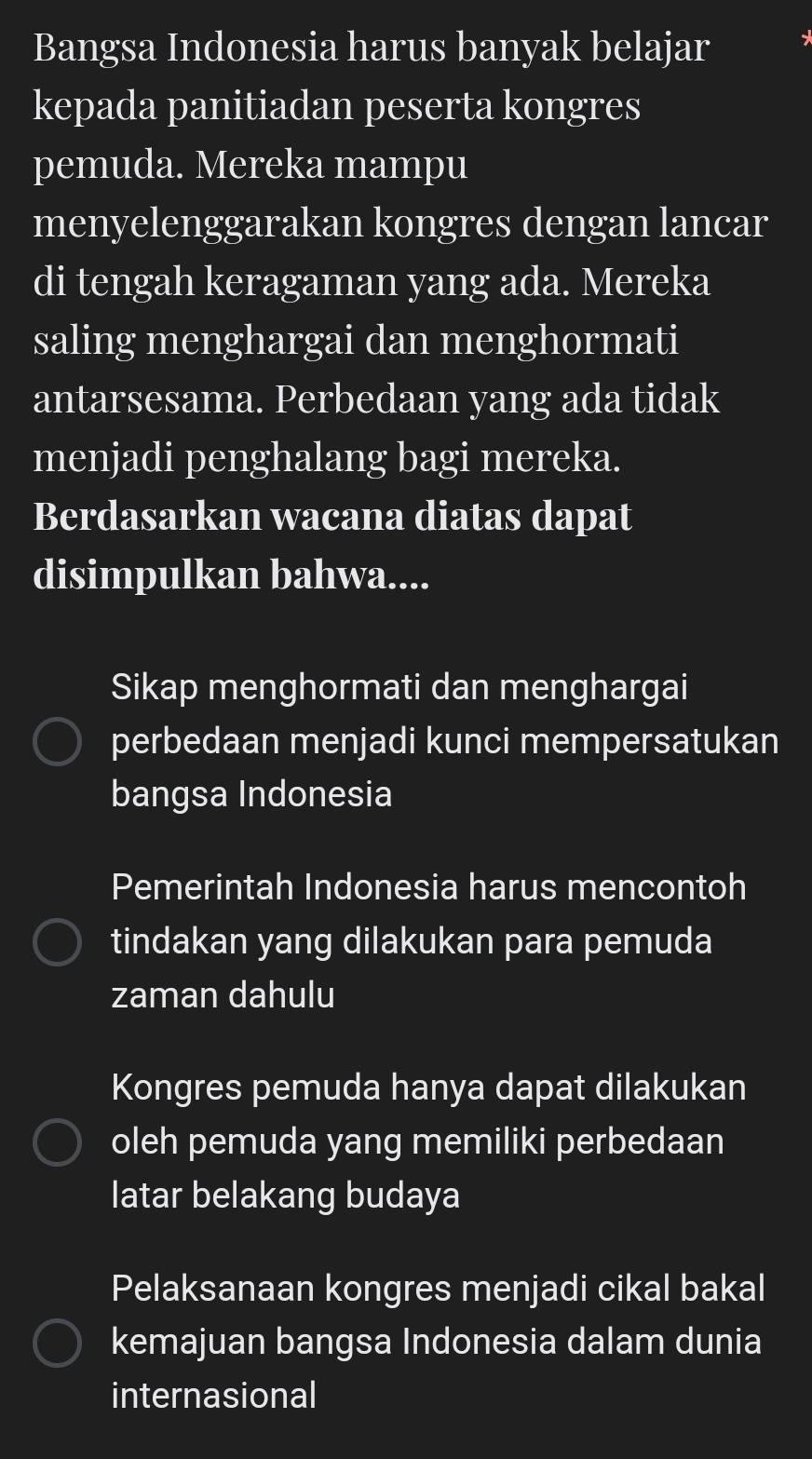 Bangsa Indonesia harus banyak belajar
kepada panitiadan peserta kongres
pemuda. Mereka mampu
menyelenggarakan kongres dengan lancar
di tengah keragaman yang ada. Mereka
saling menghargai dan menghormati
antarsesama. Perbedaan yang ada tidak
menjadi penghalang bagi mereka.
Berdasarkan wacana diatas dapat
disimpulkan bahwa....
Sikap menghormati dan menghargai
perbedaan menjadi kunci mempersatukan
bangsa Indonesia
Pemerintah Indonesia harus mencontoh
tindakan yang dilakukan para pemuda
zaman dahulu
Kongres pemuda hanya dapat dilakukan
oleh pemuda yang memiliki perbedaan
latar belakang budaya
Pelaksanaan kongres menjadi cikal bakal
kemajuan bangsa Indonesia dalam dunia
internasional