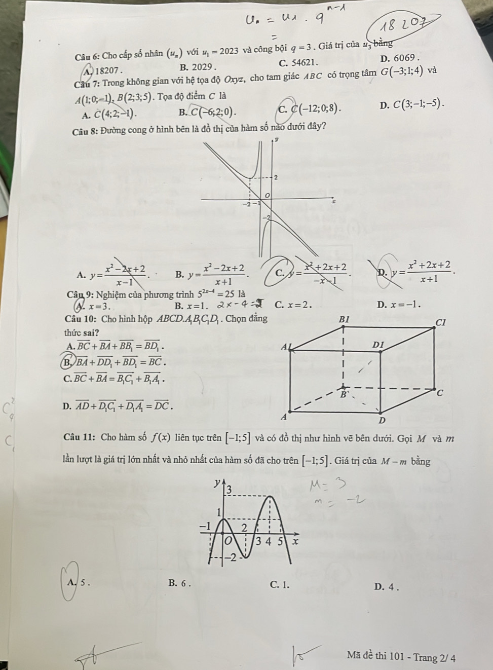 Cho cấp số nhân u_n) với u_1=2023 và công bội q=3. Giá trị của #3 bằng
A. 18207 . B. 2029 . C. 54621. D. 6069 .
Câu 7: Trong không gian với hệ tọa độ Oxyz, cho tam giác ABC có trọng tâm G(-3;1;4) và
A(1;0;-1),B(2;3;5). Tọa độ điểm C là
A. C(4;2;-1). B. C(-6;2;0). C. C(-12;0;8). D. C(3;-1;-5).
Câu 8: Đường cong ở hình bên là đồ thị của hàm số nào dưới đây?
A. y= (x^2-2x+2)/x-1 . B. y= (x^2-2x+2)/x+1 . C. y= (x^2+2x+2)/-x-1 . D. y= (x^2+2x+2)/x+1 .
Câu  9: Nghiệm của phương trình 5^(2x-4)=25la
x=3.
B. x=1.2x-4 C. x=2. D. x=-1.
Câu 10: Cho hình hộp ABCD.A_1B_1C_1D_1. Chọn đẳn
thức sai?
A. overline BC+overline BA+overline BB_1=overline BD_1.
B. overline BA+overline DD_1+overline BD_1=overline BC.
C. overline BC+overline BA=overline B_1C_1+overline B_1A_1.
D. overline AD+overline D_1C_1+overline D_1A_1=overline DC.
Câu 11: Cho hàm số f(x) liên tục trên [-1;5] và có đồ thị như hình vẽ bên dưới. Gọi M và m
lần lượt là giá trị lớn nhất và nhỏ nhất của hàm số đã cho trên [-1;5]. Giá trị của M-m bàng
A. 5 . B. 6 . C. 1. D. 4 .
Mã đề thi 101 - Trang 2/ 4