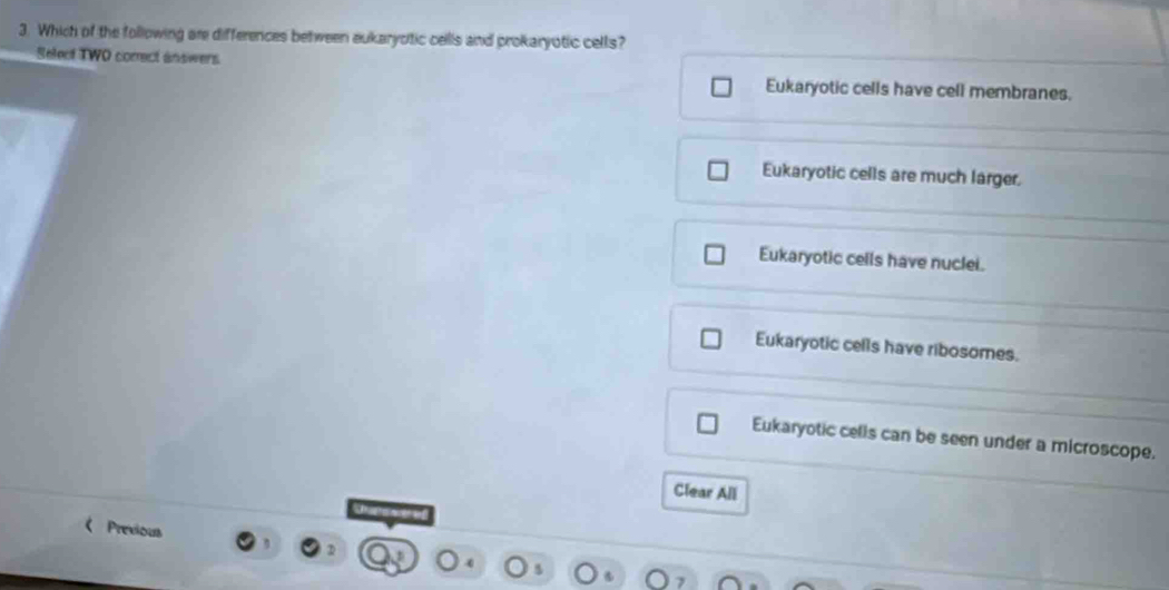 Which of the following are differences between aukaryotic cells and prokaryotic cells?
Select TWO correct answers
Eukaryotic cells have cell membranes.
Eukaryotic cells are much larger.
Eukaryotic cells have nuclei.
Eukaryotic cells have ribosomes.
Eukaryotic cells can be seen under a microscope.
Clear All
Previous