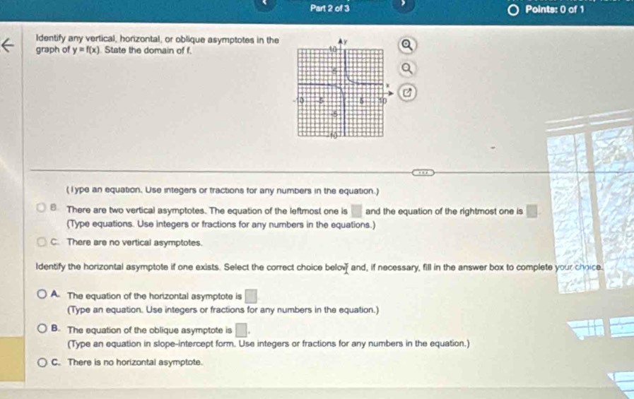 Identify any vertical, horizontal, or oblique asymptotes in the 
graph of y=f(x) State the domain of f. 
Q
(lype an equation. Use integers or tractions for any numbers in the equation.)
There are two vertical asymptotes. The equation of the leftmost one is □ and the equation of the rightmost one is □. 
(Type equations. Use integers or fractions for any numbers in the equations.)
C. There are no vertical asymptotes.
ldentify the horizontal asymptote if one exists. Select the correct choice belov and, if necessary, fill in the answer box to complete your choice.
A. The equation of the horizontal asymptote is □
(Type an equation. Use integers or fractions for any numbers in the equation.)
B. The equation of the oblique asymptote is □. 
(Type an equation in slope-intercept form. Use integers or fractions for any numbers in the equation,)
C. There is no horizontal asymptote.