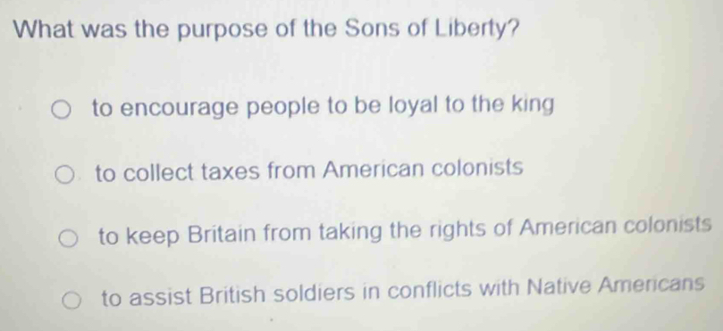 What was the purpose of the Sons of Liberty?
to encourage people to be loyal to the king
to collect taxes from American colonists
to keep Britain from taking the rights of American colonists
to assist British soldiers in conflicts with Native Americans