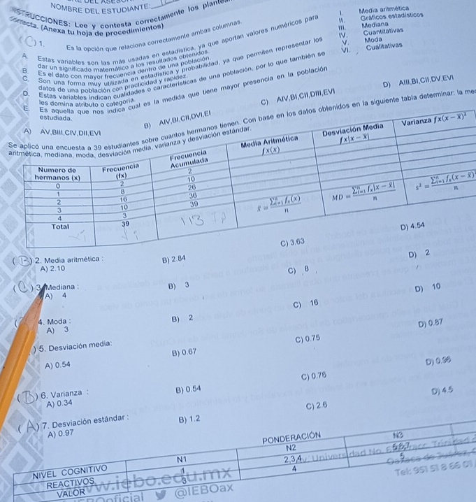 NOMBRE DEL ESTUDIANTE
Media aritmética
STRUCCIONES: Lee y contesta correctamente los plante 
w . Gráficos estadísticos
m. Mediana
* Arrecta. (Anexa tu hoja de procedimientos) V
IV. Cuantitativas
A. Estas variables son las más usadas en estadística, ya que aportan valores numéricos para 1
) 1.
Es la opción que relaciona correctamente ambás columnas
B. Es el dato con mayor frecuencia dentro de una población V. Cualitativas
dar un significado matemático a los resuitados obtenidos
C. Son una forma muv utilizada en estadística y probabilidad, ya que permilen representar lo Moda
D) AlII,BI,CII,DV,EVI
O. Estas variables indican cualidades o características de una población, por lo que también se
datos de una población con practicidad y rapídez
a medida que tiene mayor presencia en la población
ría
AlV,BI,CII,DIII,EVI
guiente tabla determinar: la me
 ) 2. Media aritmética : B) 2.84
D) 2
A) 2.10
C) 8
) 3 Mediana : B) 3
C) 16 D) 10
A) 4
4. Moda
B) 2
D) 0.87
A) 3
C) 0.75
5. Desviación media:
B) 0.67
A) 0.54
D) 0.00
C) 0.76
) 6. Varianza: B) 0.54
D) 4.5
A) 0.34
ndar : C) 2.6