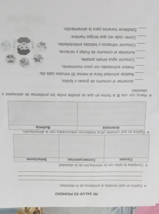 MI SALUD ES PRIMERO 
Explica en qué consiste el problema de la obesidad. 
_ 
_ 
_ 
Completa la tabla con la información de la obesidad. 
Explica en qula 
Marca con una X la forma en que es posible evitar los problemas de sobrepeso y 
obesidad. 
_Aumentar el consumo de grasas o lípidos. 
_Realizar actividad física al menos 30 minutos cada día. 
_Preferir actividades con poco movimiento. 
_Consumir agua simple potable. 
_Aumentar el consumo de frutas y verduras. 
_Consumir refrescos y bebidas embotelladas. 
_Comer cada vez que tengas hambre. 
_Establecer horarios para la alimentación.