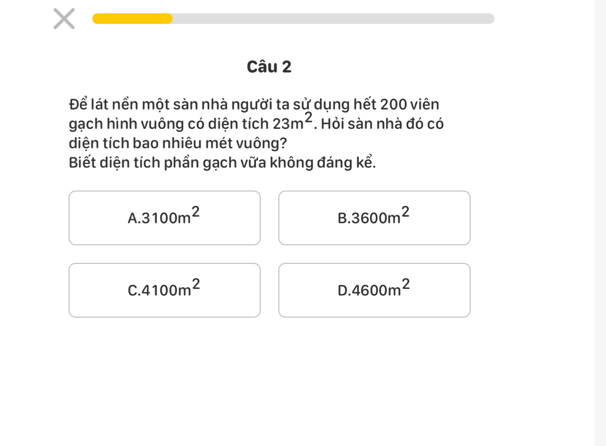 Để lát nền một sàn nhà người ta sử dụng hết 200 viên
gạch hình vuông có diện tích 23m^2. Hỏi sàn nhà đó có
diện tích bao nhiêu mét vuông?
Biết diện tích phần gạch vữa không đáng kể.
A. 3100m^2 B. 3600m^2
C. 4100m^2 D. 4600m^2