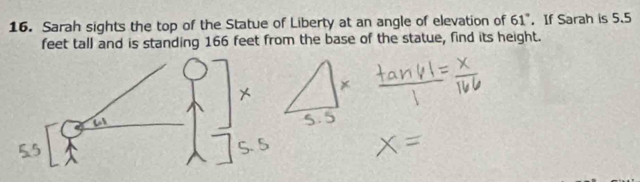 Sarah sights the top of the Statue of Liberty at an angle of elevation of 61° ， If Sarah is 5.5
feet tall and is standing 166 feet from the base of the statue, find its height.