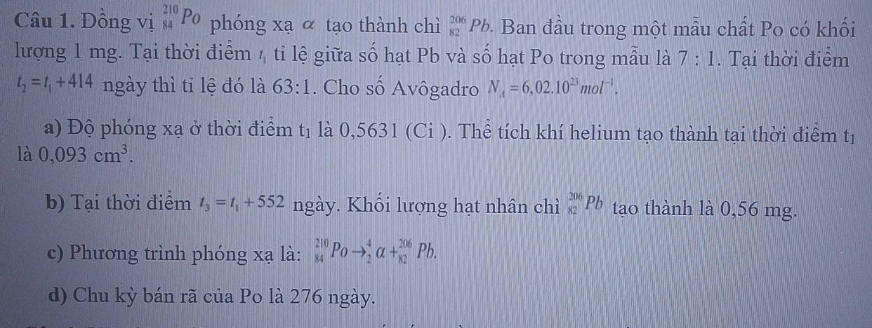 Đồng vị _(84)^(210)P_O phóng xạ α tạo thành chì _(82)^(206)Pb 9. Ban đầu trong một mẫu chất Po có khối 
lượng 1 mg. Tại thời điểm 4 tỉ lệ giữa số hạt Pb và số hạt Po trong mẫu là 7:1. Tại thời điểm
t_2=t_1+414 ngày thì tỉ lệ đó là 63:1. Cho số Avôgadro N_A=6,02.10^(23)mol^(-1). 
a) Độ phóng xạ ở thời điểm t_1 là 0,5631(Ci) 0. Thể tích khí helium tạo thành tại thời điểm tị 
là 0,093cm^3. 
b) Tại thời điểm t_3=t_1+552 ngày. Khối lượng hạt nhân chì _(82)^(206)Pb tạo thành là 0,56 mg. 
c) Phương trình phóng xạ là: _(84)^(210)Poto _2^4alpha +_(82)^(206)Pb. 
d) Chu kỳ bán rã của Po là 276 ngày.