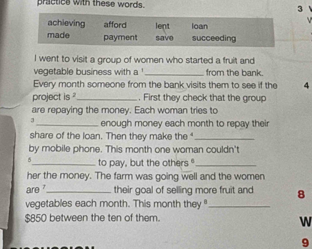 practice with these words. 
3 
achieving afford lent loan 
made payment save succeeding 
I went to visit a group of women who started a fruit and 
vegetable business with a _from the bank. 
Every month someone from the bank visits them to see if the 4
project is ?_ . First they check that the group 
are repaying the money. Each woman tries to 
3 
_enough money each month to repay their 
share of the loan. Then they make the ⁴_ 
by mobile phone. This month one woman couldn't 
5 
_to pay, but the others_ 
her the money. The farm was going well and the women 
are 7 _ their goal of selling more fruit and
8
vegetables each month. This month they_
$850 between the ten of them. 
W 
9