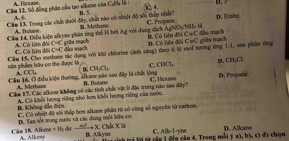 A. Hexane.
Câu 12. Số đồng phân cấu tạo alkene của C₄H₈ là : D. 3
C. 4.
A. 6. B. 5.
Câu 13. Trong các chất dưới đây, chất nào có nhiệt độ sôi thấp nhất?
D. Etane.
A. Butane. B. Methane. C. Propane.
Câu 14. Điều kiện alkyne phản ứng thế H bởi Ag với dung dịch AgNO_3/NH_3 là đầu mạch
A. Có liên đôi C=C giữa mạch B. Có liên đôi Cequiv C
C. Có liên đôi C=C đầu mạch D. Có liên đôi Cequiv C giữa mạch
Câu 15. Cho methane tác dụng với khí chlorine (ánh sáng) theo ti lệ mol tương ứng 1:1 , sau phản ứng
sản phẩm hữu cơ thu được là
A. CCl_4. B. CH_2Cl_2. C. CHCl_3. D. CH_3Cl.
Câu 16. Ở điều kiện thường, alkane nào sau đây là chất lỏng
A. Methane B. Butane C. Hexane D. Propane.
Câu 17. Các alkene không có các tính chất vật lí đặc trưng nào sau đây?
A. Có khối lượng riêng nhỏ hơn khối lượng riêng của nước.
B. Không dẫn điện.
C. Có nhiệt độ sôi thấp hơn alkane phân tử có cùng số nguyên tử carbon.
D. Tan tốt trong nước và các dung môi hữu cơ.
Câu 18. Alkene +H_2 dư xrightarrow Ni,t^0X.. Chất X là
C. Alk-1-yne
A. Alkene B. Alkyne D. Alkane
nh trả lời từ câu 1 đến câu 4. Trong mỗi ý a), b), c) d) chọn