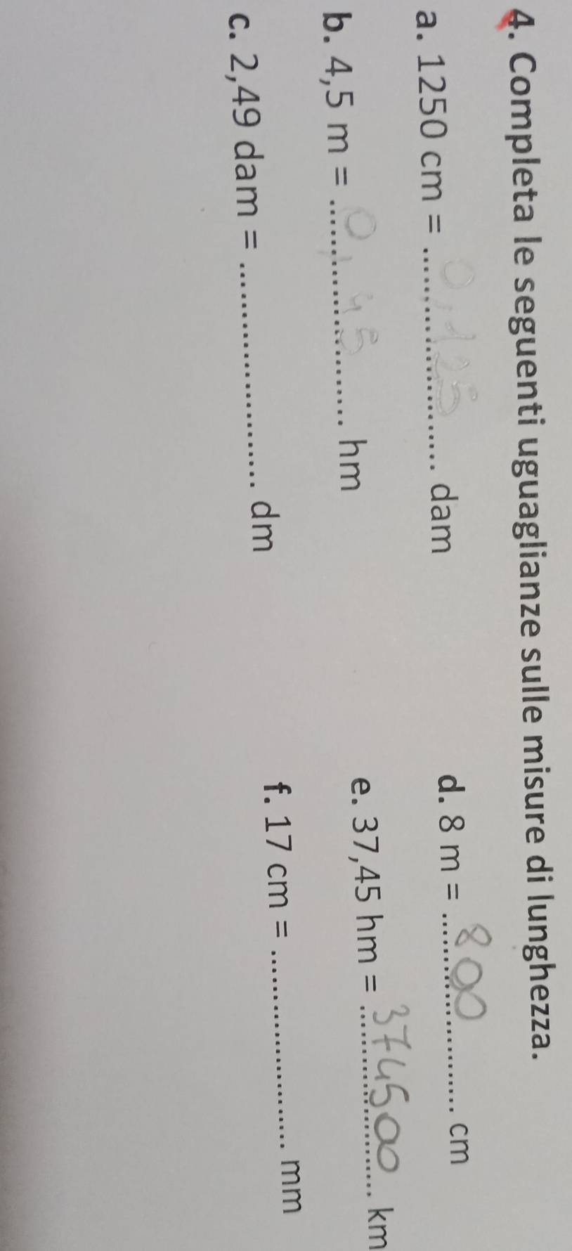 Completa le seguenti uguaglianze sulle misure di lunghezza. 
a. 1250cm= _ 
dam
d. 8m= _ 
cm
e. 37,45hm= _ 
km
b. 4,5m= _ 
hm
dm
f. 17cm=
C. 2,49dam= _ _ mm