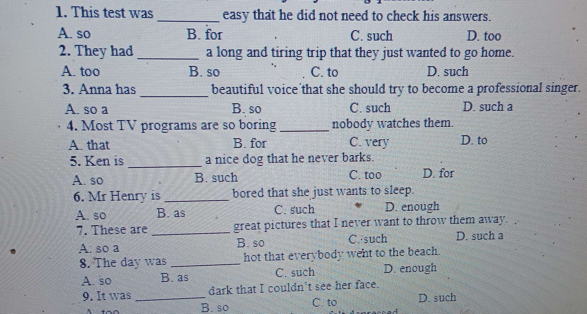 This test was _easy that he did not need to check his answers.
A. so B. for C. such D. too
2. They had _a long and tiring trip that they just wanted to go home.
A. too B. so C. to D. such
3. Anna has _beautiful voice that she should try to become a professional singer.
A. so a B. so C. such D. such a
4. Most TV programs are so boring _nobody watches them.
A. that B. for C. very
D. to
5. Ken is _a nice dog that he never barks.
A. so B. such
C. too D. for
6. Mr Henry is _bored that she just wants to sleep.
A. so B. as
C. such D. enough
7. These are _great pictures that I never want to throw them away.
B. so C.·such D. such a
1
A: so a
8. The day was _hot that everybody went to the beach
A. so C. such
D. enough
B. as
9. It was _dark that I couldn’t see her face.
B. so C. to
D. such