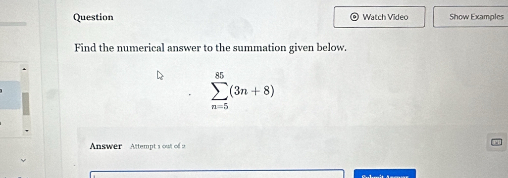 Question ) Watch Video Show Examples 
Find the numerical answer to the summation given below.
sumlimits _(n=5)^(85)(3n+8)
Answer Attempt 1 out of 2