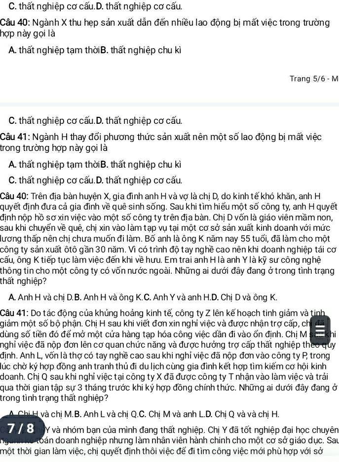 C. thất nghiệp cơ cấu.D. thất nghiệp cơ cấu.
Câu 40: Ngành X thu hẹp sản xuất dẫn đến nhiều lao động bị mất việc trong trường
hợp này gọi là
A. thất nghiệp tạm thờiB. thất nghiệp chu kì
Trang 5/6 - M
C. thất nghiệp cơ cấu.D. thất nghiệp cơ cấu.
Câu 41: Ngành H thay đổi phương thức sản xuất nên một số lao động bị mất việc
trong trường hợp này gọi là
A. thất nghiệp tạm thờiB. thất nghiệp chu kì
C. thất nghiệp cơ cấu.D. thất nghiệp cơ cấu.
Câu 40: Trên địa bàn huyện X, gia đình anh H và vợ là chị D, do kinh tế khó khăn, anh H
quyết định đưa cả gia đình về quê sinh sống. Sau khi tìm hiểu một số công ty, anh H quyết
định nộp hồ sơ xin việc vào một số công ty trên địa bàn. Chị D vốn là giáo viên mầm non,
sau khi chuyển về quê, chị xin vào làm tạp vụ tại một cơ sở sản xuất kinh doanh với mức
lương thấp nên chị chưa muốn đi làm. Bố anh là ông K năm nay 55 tuổi, đã làm cho một
công ty sản xuất ôtô gần 30 năm. Vì có trình độ tay nghề cao nên khi doanh nghiệp tái cơ
cấu, ông K tiếp tục làm việc đến khi về hưu. Em trai anh H là anh Y là kỹ sư công nghệ
thông tin cho một công ty có vốn nước ngoài. Những ai dưới đây đang ở trong tình trạng
thất nghiệp?
A. Anh H và chị D.B. Anh H và ông K.C. Anh Y và anh H.D. Chị D và ông K.
Câu 41: Do tác động của khủng hoảng kinh tế, công ty Z lên kế hoạch tinh giảm và tinh
giám một số bộ phận. Chị H sau khi viết đơn xin nghỉ việc và được nhận trợ cấp, ch
dùng số tiền đó để mở một cửa hàng tạp hóa công việc dần đi vào ổn định. Chị M s hi
nghi việc đã nộp đơn lên cơ quan chức năng và được hưởng trợ cấp thất nghiệp theo quy
định. Anh L, vốn là thợ có tay nghề cao sau khi nghỉ việc đã nộp đơn vào công ty P trong
lúc chờ ký hợp đồng anh tranh thủ đi du lịch cùng gia đình kết hợp tìm kiếm cơ hội kinh
doanh. Chị Q sau khi nghỉ việc tại công ty X đã được công ty T nhận vào làm việc và trải
qua thời gian tập sự 3 tháng trước khi ký hợp đồng chính thức. Những ai dưới đây đang ở
trong tình trạng thất nghiệp?
A. Chị H và chị M.B. Anh L và chị Q.C. Chị M và anh L.D. Chị Q và và chị H.
7 / 8 Y và nhóm bạn của mình đang thất nghiệp. Chị Y đã tốt nghiệp đại học chuyên
n kể toán doanh nghiệp nhưng làm nhân viên hành chinh cho một cơ sở giáo dục. Sau
thột thời gian làm việc, chị quyết định thôi việc để đi tìm công việc mới phù hợp với sở