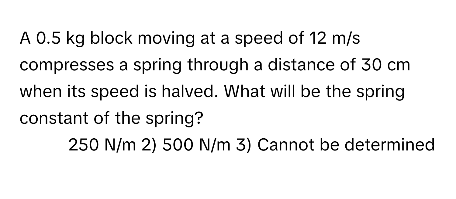 A 0.5 kg block moving at a speed of 12 m/s compresses a spring through a distance of 30 cm when its speed is halved. What will be the spring constant of the spring?
1) 250 N/m   2) 500 N/m   3) Cannot be determined