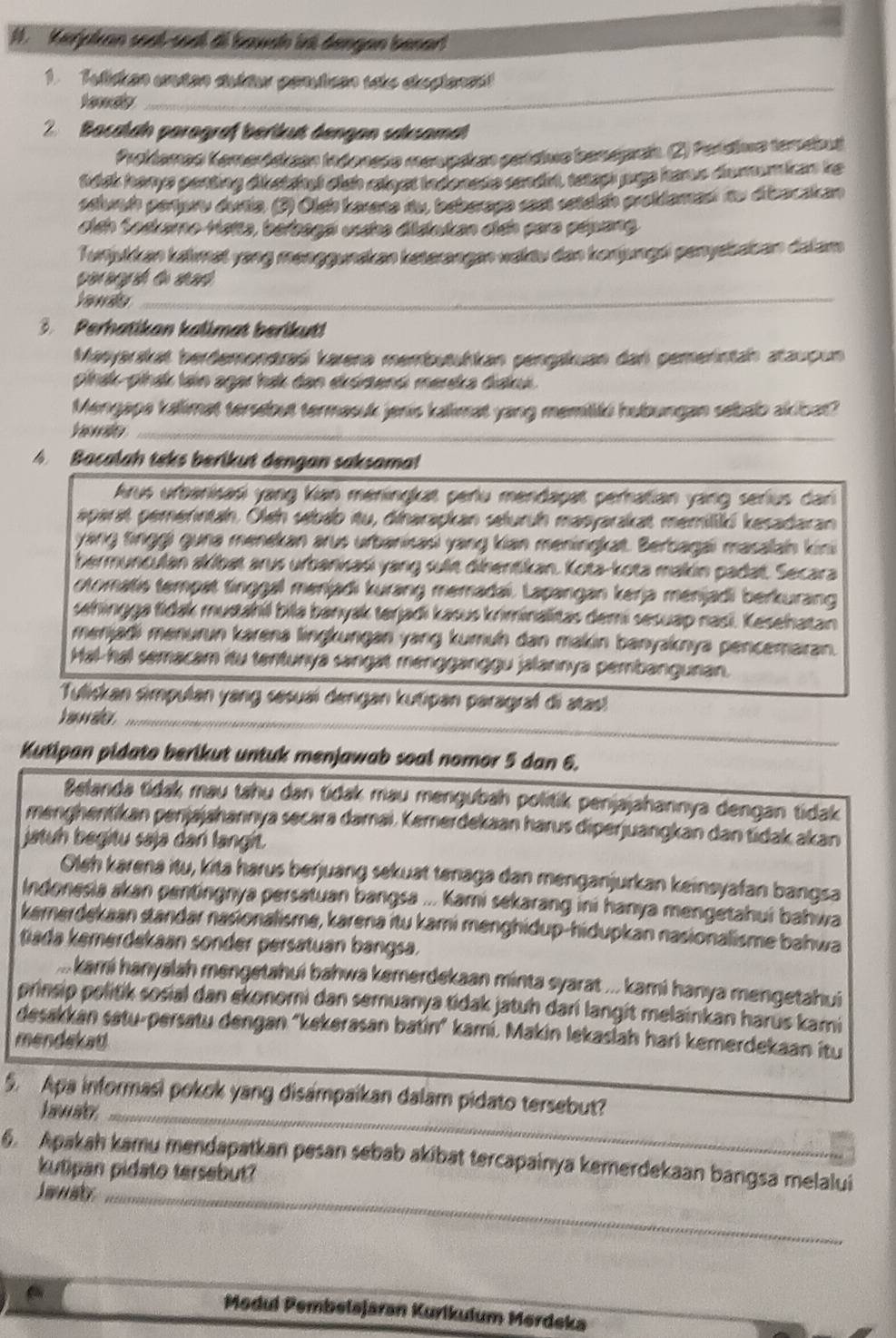 Kerjpkan soal-soal di bavah irt dengan benar!
_
1. Tulicken unstan dultur penulicen ste dspienas
2  Bacalan parograf berkut dengan saksamat
Prokiamas Kemerósizan Indoneso monpskan perdivo beneprai. (2) Perídimo tendout
tsk herys penting diketshed clsh ralyst indonese sendir, tetap jugs hars dumumican ke
saluah pertere duria. (2) Olah karare du, beberage sest setelah probdamant du dibacakan
dich Sadkamo Hatta, berbagai usáha didukan dịch para pépang
Turijukkan kahmet yang menggunskan keterangan waktu dan konjungri penysbatan dalam
p  d d   
Yanda_
3. Perhatikan kalimat berikut!
Masyarskat berdemondraś karena membutuhkan pengakuan dar pemerntah ataupun
plhak-płhak tain agar hak dan eksrtensi merska diaki.
Mengape kallimat tersebut termasuk jenis kallimat yang memtki hubungan sebab akibat?
_
A  Bacalah teks berikut dengan saksama!
Arus urbanisasi yang kian meningkat perlu mendapat perhatian yang serius dari
aparat pemerntahn. Oleh sebab itu, dinarapkan selurüh masyarakat memiliki kesadaran
yang tinggi guna menekan arus urbanisasi yang kian meningkat. Berbagai masalah kini
hermunculan akibat arus urbanisasi yang suit dihentikan. Kota-kota makin padat. Secara
otomatis tempat tinggal menjadi kurang memadai. Lapangan kerja menjadi berkurang
sahingga tidak musahil bila banyak terjadi kasus kriminalitas demi sesuap nasi. Kesehatan
menjadi menurun karena lingkungan yang kumuh dan makin banyaknya pencemaran.
Hal-hal semacam itu tentunya sangat mengganggu jalannya pembangunan.
Tuliskan simpulan yang sesuai dengan kutipan paragraf di atas
h o   aler ._
_
Kutipan pidato berikut untuk menjawab soal nomor 5 dan 6.
Belanda tidak mau tahu dan tidak mau mengubah politik penjajahannya dengan tidak
menghentikan penjajahannya secara damai. Kemerdekaan harus diperjuangkan dan tidak akan
jatuh begitu saja dar langit.
Oleh karena itu, kita harus berjuang sekuat tenaga dan menganjurkan keinsyafan bangsa
Indonesia akan pentingnya persatuan bangsa ... kami sekarang ini hanya mengetahui bahwa
kemerdekaan standar nasionalisme, karena itu kami menghidup-hidupkan nasionalisme bahwa
tada kemerdakaan sonder persätuan bangsa.
.... kami hanyalah mengetahui bahwa kemerdekaan minta syarat ... kami hanya mengetahui
prinsip politik sosial dan ekonomi dan semuanya tidak jatuh dari langit melainkan harús kami
desakkan satu-persatu dengan "kekerasan batín" kamí. Makin lekasiah hari kemerdekaan itu
mendekad
5. Apa informasi pokok yang disampaikan dalam pidato tersebut?
Lawate_
6. Apakah kamu mendapatkan pesan sebab akibat tercapainya kemerdekaan bangsa melalui
kutipan pidato tersebut?
Inaty_
Medul Pembelajaran Kurlkulum Merdeka