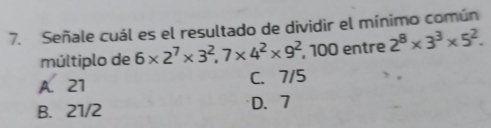 Señale cuál es el resultado de dividir el mínimo común
múltiplo de 6* 2^7* 3^2, 7* 4^2* 9^2 , 100 entre 2^8* 3^3* 5^2.
A. 21 C. 7/5
B. 21/2 D. 7