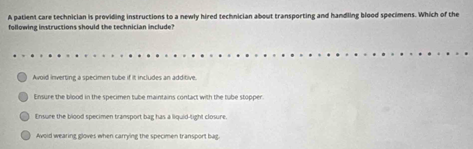 A patient care technician is providing instructions to a newly hired technician about transporting and handling blood specimens. Which of the
following instructions should the technician include?
Avoid inverting a specimen tube if it includes an additive.
Ensure the blood in the specimen tube maintains contact with the tube stopper.
Ensure the blood specimen transport bag has a liquid-tight closure.
Avoid wearing gloves when carrying the specimen transport bag.