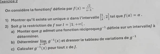 On considère la fonctionf définie par f(x)= sqrt(x)/x-1 . 
1) Montrer qu’il existe un unique α dans l’intervalle [ 5/4 ;2] tel que f(alpha )=alpha. 
2) Soit g la restriction de ƒsur I=]1;+∈fty [. 
a) Monter que g admet une fonction réciproque g^(-1) définie sur un intervalle) à 
déterminer. 
b) Déterminer limlimits _xto 0^+g^(-1)(x) et dresser le tableau de variations de g^(-1)
c) Calculer g^(-1)(x) pour tout x de J.