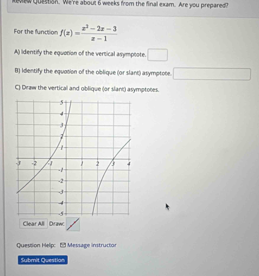 Review Question. We're about 6 weeks from the final exam. Are you prepared? 
For the function f(x)= (x^2-2x-3)/x-1 
A) Identify the equation of the vertical asymptote. □ 
B) Identify the equation of the oblique (or slant) asymptote. □ 
C) Draw the vertical and oblique (or slant) asymptotes. 
Clear All Draw: 
Question Help: - Message instructor 
Submit Question