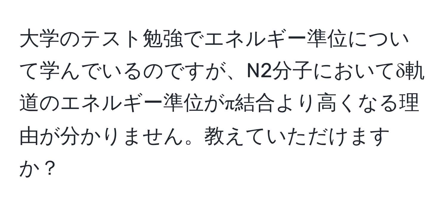 大学のテスト勉強でエネルギー準位について学んでいるのですが、N2分子においてδ軌道のエネルギー準位がπ結合より高くなる理由が分かりません。教えていただけますか？