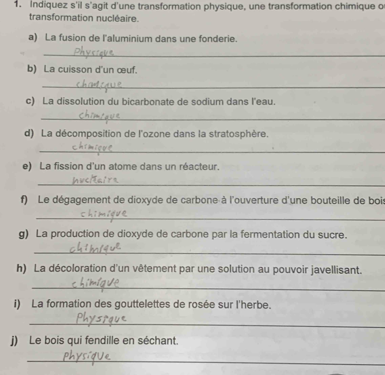 Indiquez s’il s’agit d'une transformation physique, une transformation chimique o 
transformation nucléaire. 
a) La fusion de l'aluminium dans une fonderie. 
_ 
b) La cuisson d'un œuf. 
_ 
c) La dissolution du bicarbonate de sodium dans l'eau. 
_ 
d) La décomposition de l'ozone dans la stratosphère. 
_ 
e) La fission d’un atome dans un réacteur. 
_ 
f) Le dégagement de dioxyde de carbone à l'ouverture d'une bouteille de bois 
_ 
g) La production de dioxyde de carbone par la fermentation du sucre. 
_ 
h) La décoloration d'un vêtement par une solution au pouvoir javellisant. 
_ 
i) La formation des gouttelettes de rosée sur l'herbe. 
_ 
j) Le bois qui fendille en séchant. 
_