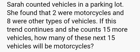 Sarah counted vehicles in a parking lot. 
She found that 2 were motorcycles and
8 were other types of vehicles. If this 
trend continues and she counts 15 more 
vehicles, how many of these next 15
vehicles will be motorcycles?