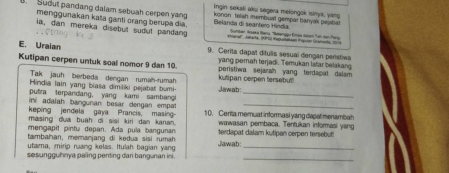 Ingin sekali aku segera melongok isinya, yang 
8. Sudut pandang dalam sebuah cerpen yan konon telah membuat gempar banyak pejabat 
menggunakan kata ganti orang berupa dia, Belanda di seantero Hindia. 
ia, dan mereka disebut sudut pandang khianat'', Jakarta, (KPG) Kepustakaan Populer Gramedia, 2019 
Sumber: Iksaka Banu, ''Belenggu Emas dalam Teh dan Peng- 
E. Uraian 
9. Cerita dapat ditulis sesuai dengan peristiwa 
yang pernah terjadi. Temukan latar belakang 
Kutipan cerpen untuk soal nomor 9 dan 10. peristiwa sejarah yang terdapat dalam 
*Tak jauh berbeda dengan rumah-rumah 
kutipan cerpen tersebut! 
Hindia lain yang biasa dimiliki pejabat bumi- Jawab: 
putra terpandang, yang kami sambangi_ 
ini adalah bangunan besar dengan empat_ 
keping jendela gaya Prancis, masing- 10. Cerita memuat informasi yang dapat menambah 
masing dua buah di sisi kiri dan kanan, wawasan pembaca. Tentukan informasi yang 
mengapit pintu depan. Ada pula bangunan terdapat dalam kutipan cerpen tersebut! 
tambahan, memanjang di kedua sisi rumah Jawab: 
utama, mirip ruang kelas. Itulah bagian yang_ 
sesungguhnya paling penting dari bangunan ini._