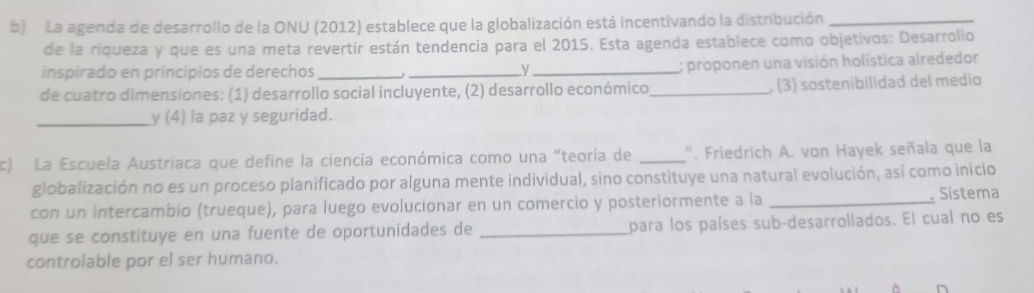 La agenda de desarrollo de la ONU (2012) establece que la globalización está incentivando la distribución_ 
de la riqueza y que es una meta revertir están tendencia para el 2015. Esta agenda establece como objetivos: Desarrollo 
inspirado en principios de derechos __y_ 
; proponen una visión holística alrededor 
de cuatro dimensiones: (1) desarrollo social incluyente, (2) desarrollo económico _, (3) sostenibilidad del medio 
_y (4) la paz y seguridad. 
c) La Escuela Austriaca que define la ciencia económica como una "teoría de _". Friedrich A. von Hayek señala que la 
globalización no es un proceso planificado por alguna mente individual, sino constituye una natural evolución, así como inicio 
con un intercambio (trueque), para luego evolucionar en un comercio y posteriormente a la _ Sistema 
que se constituye en una fuente de oportunidades de _para los países sub-desarrollados. El cual no es 
controlable por el ser humano.