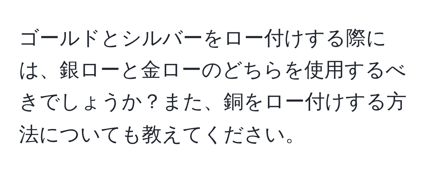 ゴールドとシルバーをロー付けする際には、銀ローと金ローのどちらを使用するべきでしょうか？また、銅をロー付けする方法についても教えてください。