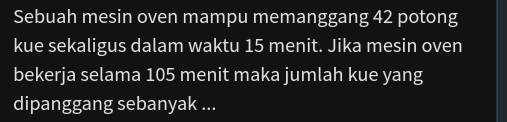 Sebuah mesin oven mampu memanggang 42 potong 
kue sekaligus dalam waktu 15 menit. Jika mesin oven 
bekerja selama 105 menit maka jumlah kue yang 
dipanggang sebanyak ...