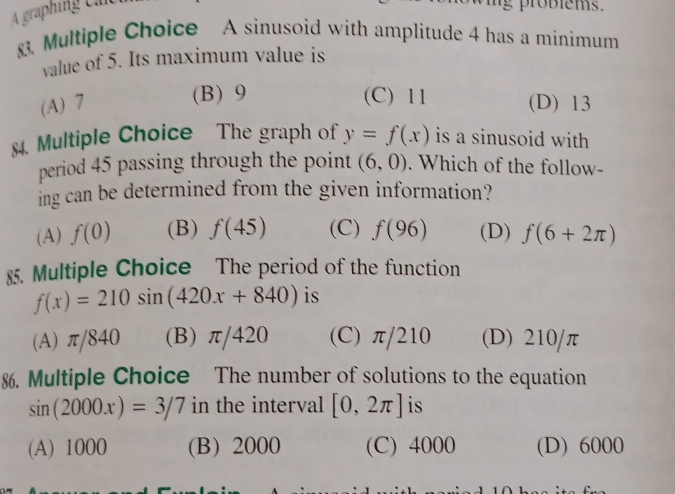 A graphing can
g probiems.
83. Multiple Choice A sinusoid with amplitude 4 has a minimum
value of 5. Its maximum value is
(B) 9 (C) 11
(A) 7 (D) 13
$4. Multiple Choice The graph of y=f(x) is a sinusoid with 
period 45 passing through the point (6,0). Which of the follow-
ing can be determined from the given information?
(A) f(0) (B) f(45) (C) f(96) (D) f(6+2π )
85. Multiple Choice The period of the function
f(x)=210sin (420x+840) is
(A) π/840 (B) π/420 (C) π/210 (D) 210/π
86. Multiple Choice The number of solutions to the equation
sin (2000x)=3/7 in the interval [0,2π ] is
(A) 1000 (B) 2000 (C) 4000 (D) 6000