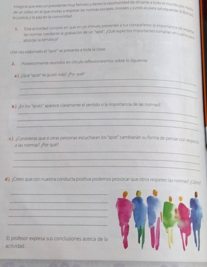 Imagina que eres un presidente muy famoso y tienes la oportunidad de dirigirte a todo el mundo por medo 
de un video en el que invitas a respetar las normas sociales, morales y jurídicas para salvaguardar la libertad 
la justicia y la paz en la comunidad. 
1. Esta actividad consiste en que en un minuto presentes a tus compañeros la importancia de respeta 
las normas mediante la grabación de un "spot". ¿Qué aspectos importantes tornarían en cuenta par 
abordar la temática? 
Una vez elaborado el "spot" se presenta a toda la clase. 
2. Posteriormente reunidos en círculo reflexionaremos sobre lo siguiente: 
_ 
a ) ¿Qué "spot" te gustó más? ¿Por qué? 
_ 
_ 
_ 
b) ¿En los "spots" aparece claramente el sentido o la importancia de las normas? 
_ 
_ 
c). ¿Consideras que si otras personas escucharan los "spot" cambiarían su forma de pensar con respecto 
a las normas? ¿Por qué? 
_ 
_ 
_ 
d ) ¿Crees que con nuestra conducta positiva podemos provocar que otros respeten las normas? ¿Cómo? 
_ 
_ 
_ 
_ 
_ 
El profesor expresa sus conclusiones acerca de la 
actividad.