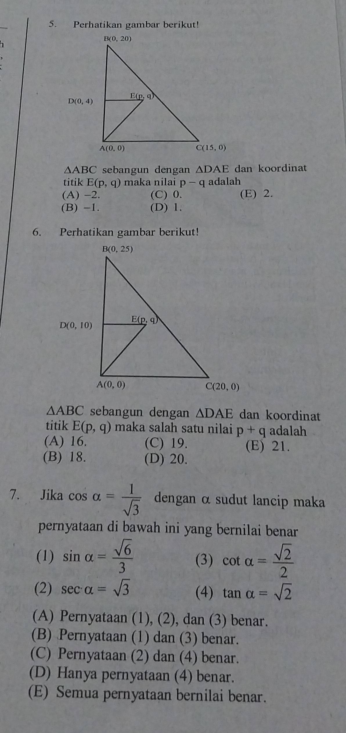 Perhatikan gambar berikut!
△ ABC sebangun dengan △ DAE dan koordinat
titik E(p,q) maka nilai p-q adalah
(A) -2. (C) 0. (E) 2.
(B) -1. (D) 1.
6. Perhatikan gambar berikut!
△ ABC sebangun dengan △ DAE dan koordinat
titik E(p,q) maka salah satu nilai p+q adalah
(A) 16. (C) 19. (E) 21.
(B) 18. (D) 20.
7. Jika cos alpha = 1/sqrt(3)  dengan α sudut lancip maka
pernyataan di bawah ini yang bernilai benar
(1) sin alpha = sqrt(6)/3 
(3) cot alpha = sqrt(2)/2 
(2) sec alpha =sqrt(3)
(4) tan alpha =sqrt(2)
(A) Pernyataan (1), (2), dan (3) benar.
(B) Pernyataan (1) dan (3) benar.
(C) Pernyataan (2) dan (4) benar.
(D) Hanya pernyataan (4) benar.
(E) Semua pernyataan bernilai benar.