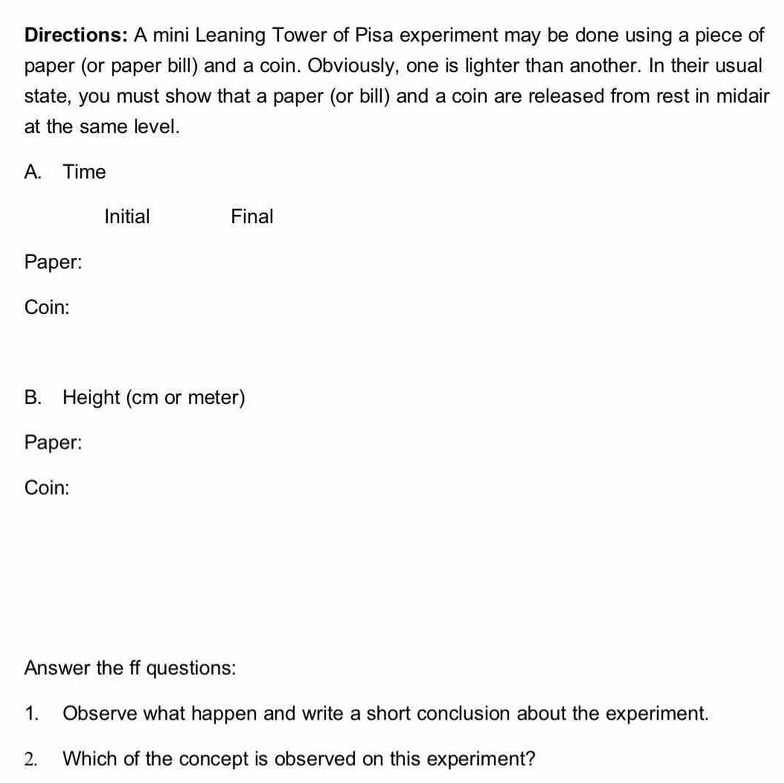 Directions: A mini Leaning Tower of Pisa experiment may be done using a piece of 
paper (or paper bill) and a coin. Obviously, one is lighter than another. In their usual 
state, you must show that a paper (or bill) and a coin are released from rest in midair 
at the same level. 
A. Time 
Initial Final 
Paper: 
Coin: 
B. Height (cm or meter) 
Paper: 
Coin: 
Answer the ff questions: 
1. Observe what happen and write a short conclusion about the experiment. 
2. Which of the concept is observed on this experiment?