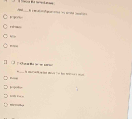 choose the correct answer.
A(n) _is a relationship between two similar quantifies
propartion
extremes
ratio
means
2) Choose the correct answer.
A _is an equation that states that two ratios are equal
means
proportion
scale model
relationship