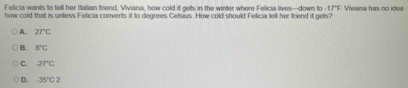 Felicia wants to tell her Italian friend, Viviana, how cold it gets in the winter where Felicia lives—down to -17°F Viviana has no idea
how cold that is unless Felicia converts it to degrees Celsius. How cold should Felicia tell her friend it gets?
A. 27°C
B. 8°C
C. -27°C
D. -35°C2