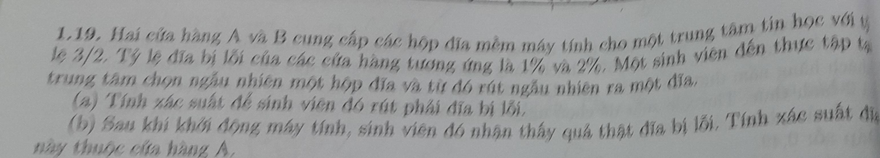 Hai cứa hàng A và B cung cấp các hộp đĩa mềm máy tính cho một trung tâm tin học với t 
lệ 3/2, Tỷ lệ đĩa bị lối của các cứa hàng tương ứng là 1% và 2%, Một sinh viên đến thực tập tạ 
trung tâm chọn ngẫu nhiên một hộp đĩa và từ đó rút ngẫu nhiên ra một đĩa, 
(a) Tính xác suất để sinh viên đó rút phải đĩa bị lỗi, 
(b) Sau khi khởi động máy tính, sinh viên đó nhận thấy quả thật đĩa bị lỗi. Tính xác suất đị 
này thuộc cứa hàng A,