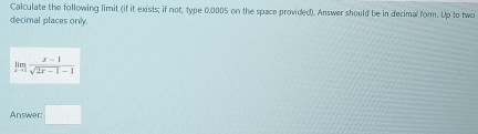 Calculate the following limit (if it exists; if not, type 0.0005 on the space provided). Answer should be in decimal form. Up to two 
decimal places only.
limlimits _xto 1 (x-1)/sqrt(2x-1)-1 
Answer: □