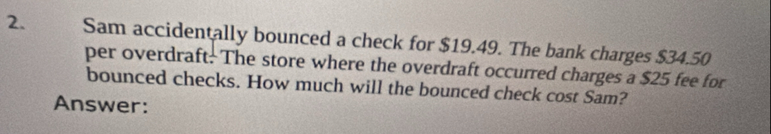 Sam accidentally bounced a check for $19.49. The bank charges $34.50
per overdraft. The store where the overdraft occurred charges a $25 fee for 
bounced checks. How much will the bounced check cost Sam? 
Answer: