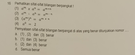 Perhatikan sifat-sifat bilangan berpangkat ! a^m* a^n=a^(m+n)
(1)
(2) a^m:a^n=a^(m:n)
(3) (a^m)^n=a^(m* n)
(4) a^0=2
Pernyataan sifat-sifat bilangan berpangat di atas yang benar ditunjukkan nomor ... .
a. (1) , (2) dan (3) benar
b. (1) dan (3) benar
c. (2) dan (4) benar
d. Semua benar