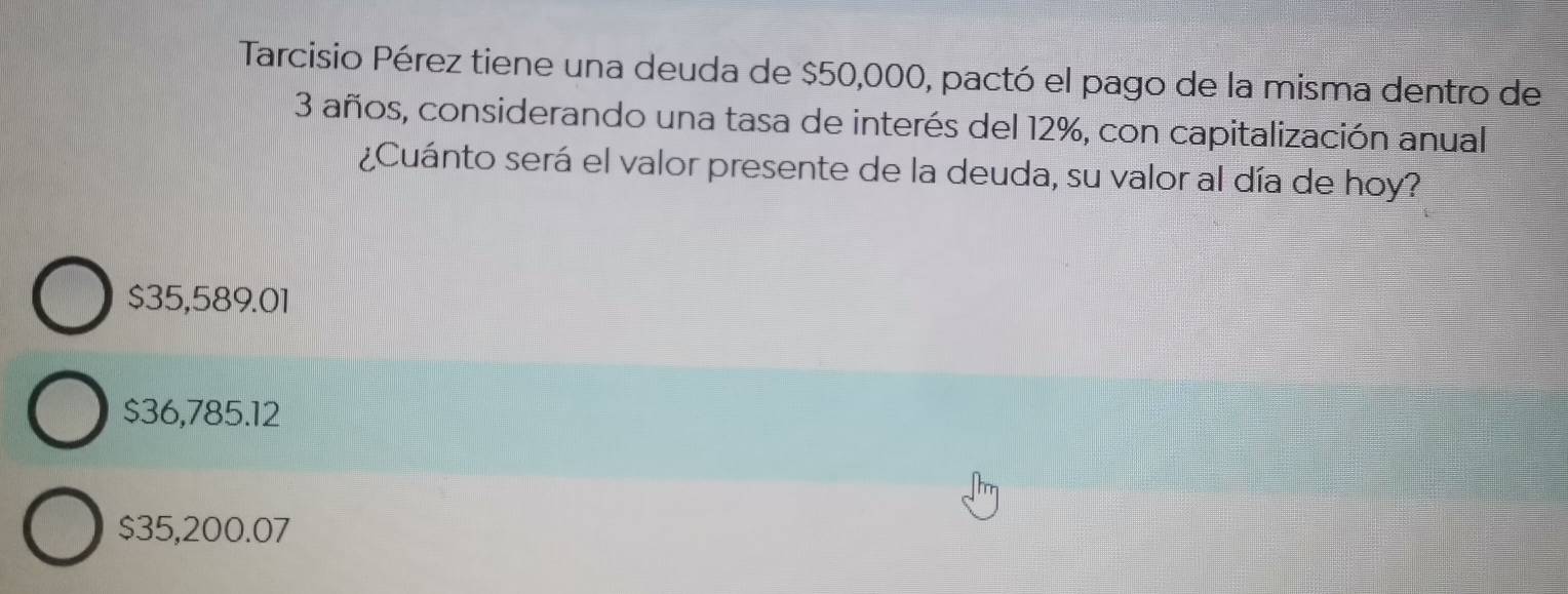 Tarcisio Pérez tiene una deuda de $50,000, pactó el pago de la misma dentro de
3 años, considerando una tasa de interés del 12%, con capitalización anual
¿Cuánto será el valor presente de la deuda, su valor al día de hoy?
$35,589.01
$36,785.12
$35,200.07