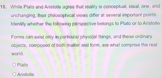 While Plato and Aristotle agree that reality is conceptual, ideal, one, and
unchanging, their philosophical views differ at several important points.
ldentify whether the following perspective belongs to Plato or to Aristotle
Forms can exist only in particular physical things, and these ordinary
objects, composed of both matter and form, are what comprise the real
world.
Plato
Aristotle